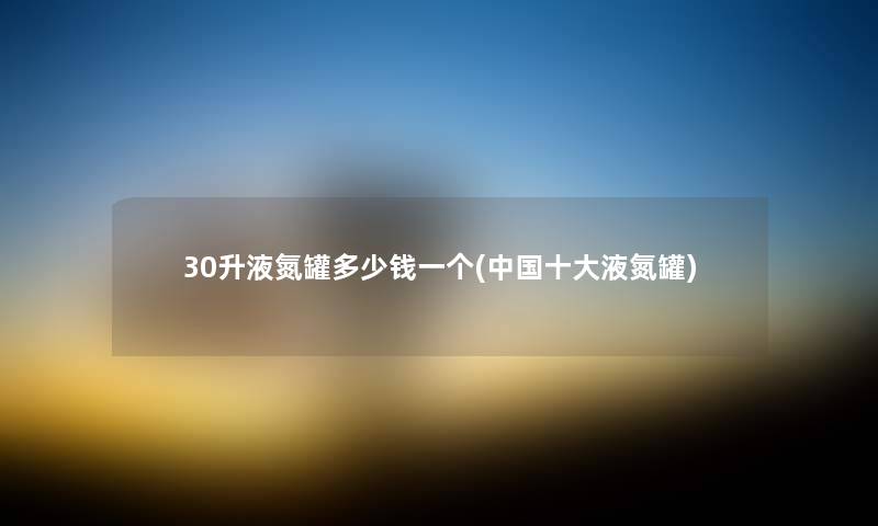 30升液氮罐多少钱一个(中国一些液氮罐) 30升液氮罐多少钱一个(中国一些液氮罐)