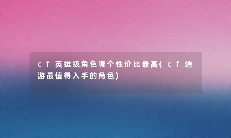 cf英雄级角色哪个性价比高(cf端游入手的角色)