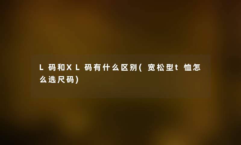 L码和XL码有什么区别(宽松型t恤怎么选尺码) L码和XL码有什么区别(宽松型t恤怎么选尺码)