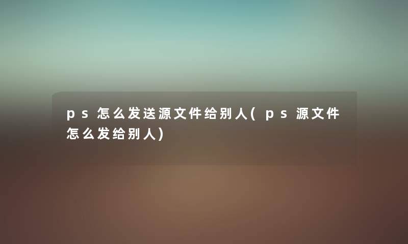 ps怎么发送源文件给别人(ps源文件怎么发给别人) ps怎么发送源文件给别人(ps源文件怎么发给别人)