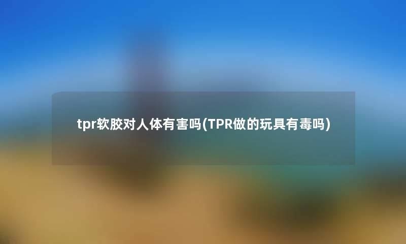 tpr软胶对人体有害吗(TPR做的玩具有毒吗) tpr软胶对人体有害吗(TPR做的玩具有毒吗)
