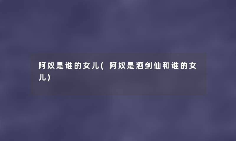 阿奴是谁的女儿(阿奴是酒剑仙和谁的女儿) 阿奴是谁的女儿(阿奴是酒剑仙和谁的女儿)