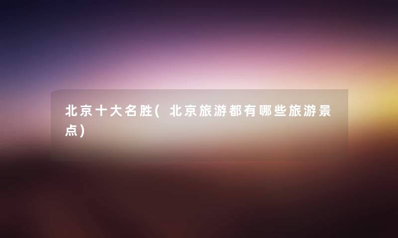 北京一些名胜(北京旅游都有哪些旅游景点) 北京一些名胜(北京旅游都有哪些旅游景点)