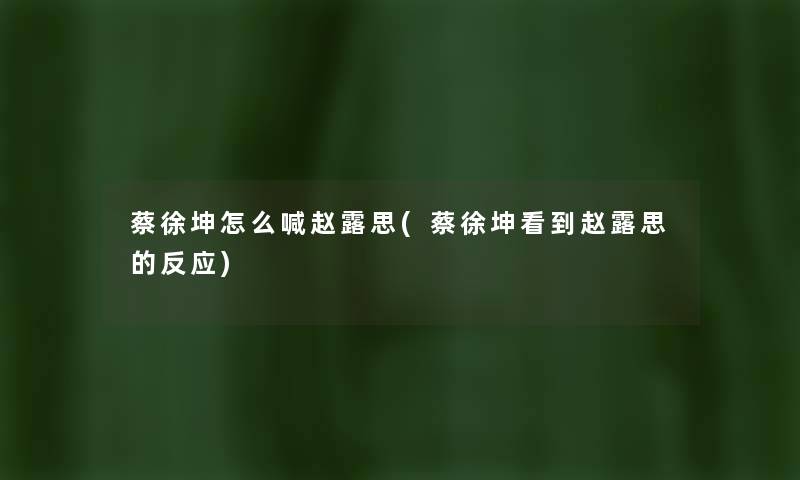 蔡徐坤怎么喊赵露思(蔡徐坤看到赵露思的反应) 蔡徐坤怎么喊赵露思(蔡徐坤看到赵露思的反应)