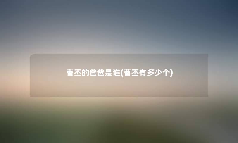 曹丕的爸爸是谁(曹丕有多少个) 曹丕的爸爸是谁(曹丕有多少个)