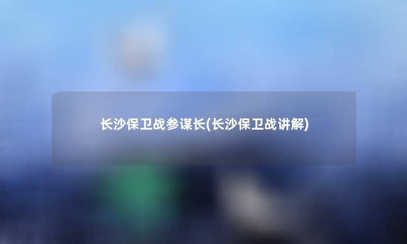长沙保卫战参谋长(长沙保卫战讲解) 长沙保卫战参谋长(长沙保卫战讲解)
