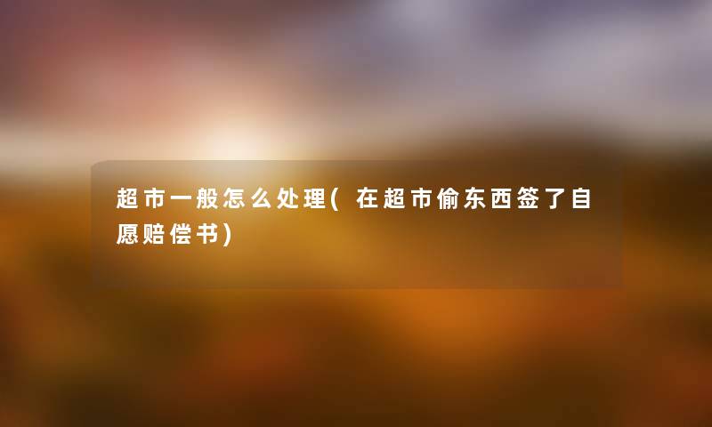 超市一般怎么处理(在超市偷东西签了自愿赔偿书) 超市一般怎么处理(在超市偷东西签了自愿赔偿书)