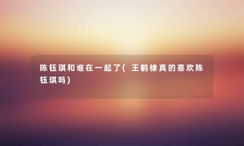 陈钰琪和谁在一起了(王鹤棣真的喜欢陈钰琪吗)