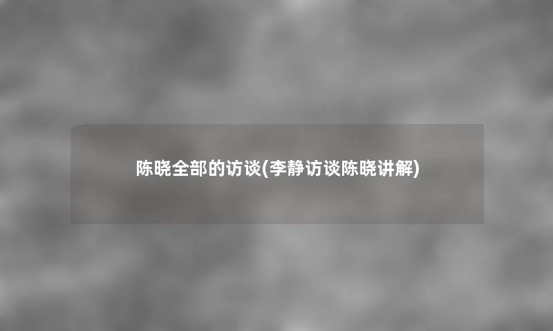 陈晓整理的的访谈(李静访谈陈晓讲解) 陈晓整理的的访谈(李静访谈陈晓讲解)