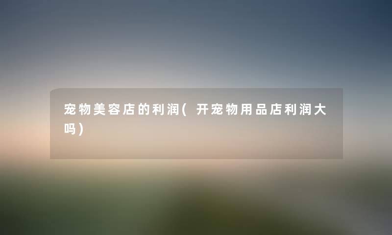 宠物美容店的利润(开宠物用品店利润大吗) 宠物美容店的利润(开宠物用品店利润大吗)