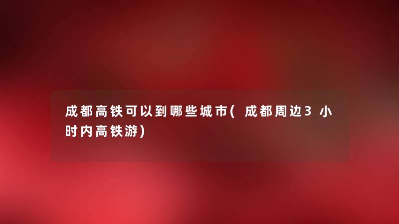成都高铁可以到哪些城市(成都周边3小时内高铁游) 成都高铁可以到哪些城市(成都周边3小时内高铁游)
