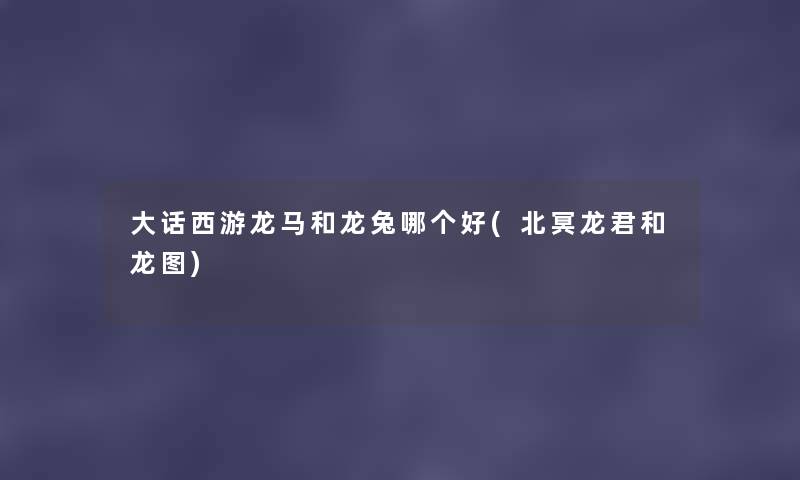 大话西游龙马和龙兔哪个好(北冥龙君和龙图) 大话西游龙马和龙兔哪个好(北冥龙君和龙图)
