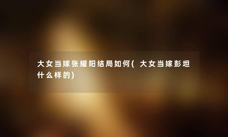 大女当嫁张耀阳结局如何(大女当嫁彭坦什么样的) 大女当嫁张耀阳结局如何(大女当嫁彭坦什么样的)