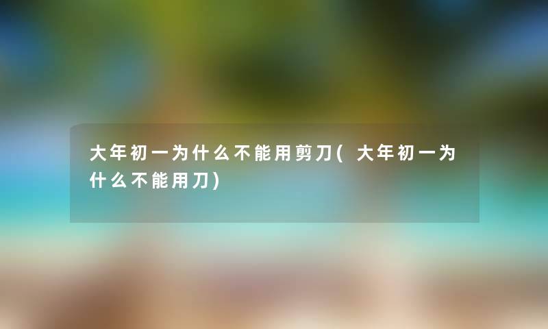 大年初一为什么不能用剪刀(大年初一为什么不能用刀)