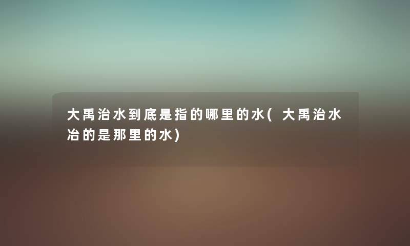 大禹治水到底是指的哪里的水(大禹治水冶的是那里的水) 大禹治水到底是指的哪里的水(大禹治水冶的是那里的水)