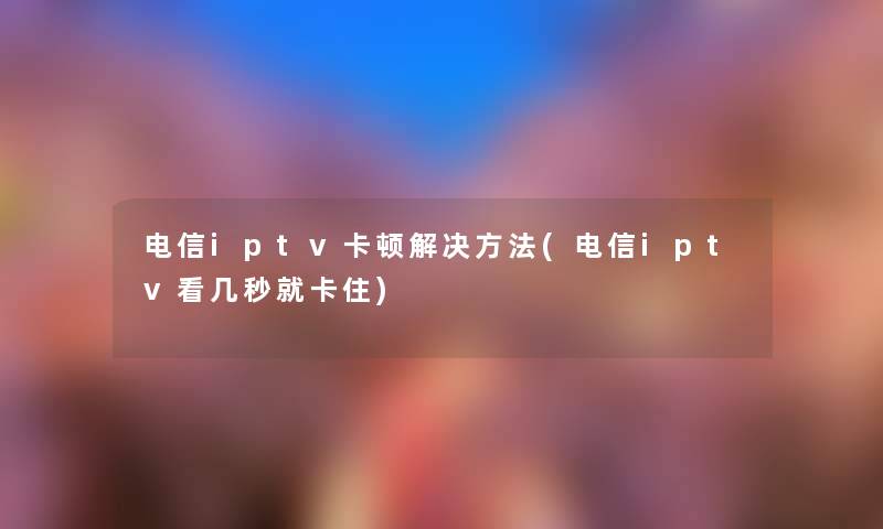 电信iptv卡顿解决方法(电信iptv看几秒就卡住) 电信iptv卡顿解决方法(电信iptv看几秒就卡住)