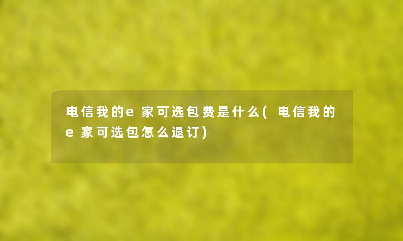 电信我的e家可选包费是什么(电信我的e家可选包怎么退订) 电信我的e家可选包费是什么(电信我的e家可选包怎么退订)