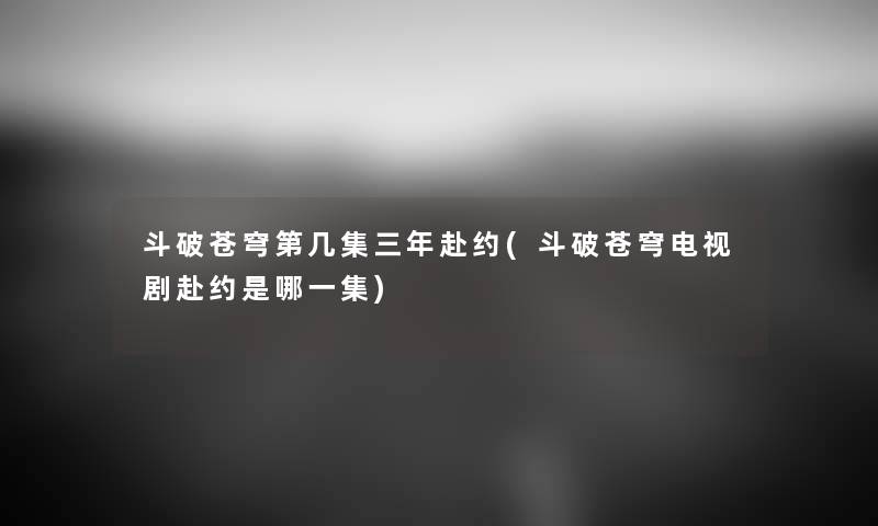 斗破苍穹第几集三年赴约(斗破苍穹电视剧赴约是哪一集) 斗破苍穹第几集三年赴约(斗破苍穹电视剧赴约是哪一集)