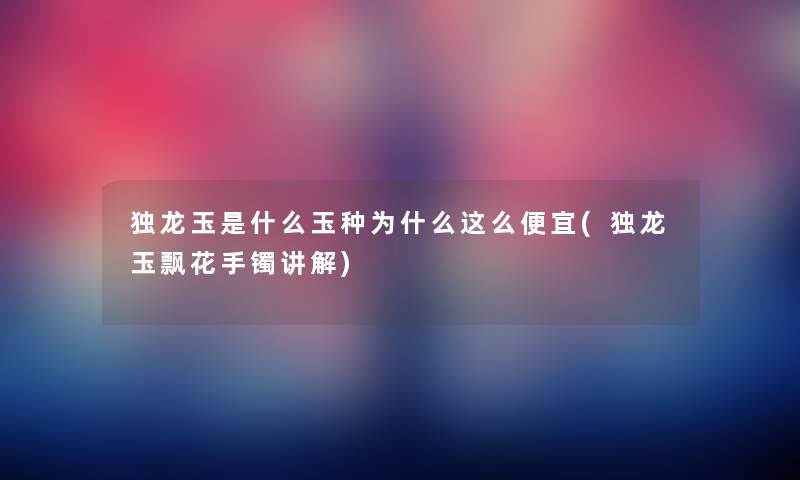 独龙玉是什么玉种为什么这么便宜(独龙玉飘花手镯讲解) 独龙玉是什么玉种为什么这么便宜(独龙玉飘花手镯讲解)
