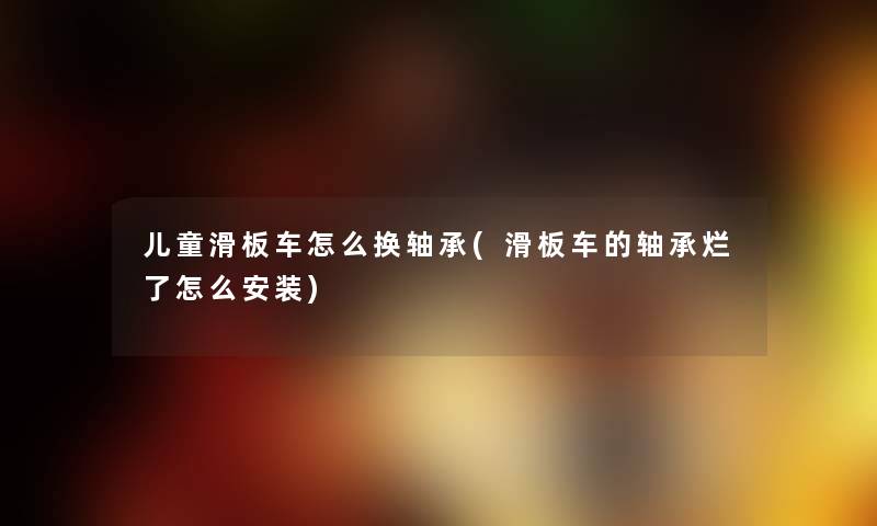 儿童滑板车怎么换轴承(滑板车的轴承烂了怎么安装)