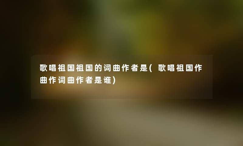 歌唱祖国祖国的词曲是(歌唱祖国作曲作词曲是谁) 歌唱祖国祖国的词曲是(歌唱祖国作曲作词曲是谁)