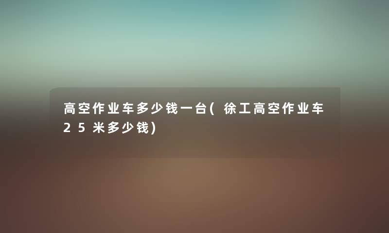 高空作业车多少钱一台(徐工高空作业车25米多少钱) 高空作业车多少钱一台(徐工高空作业车25米多少钱)