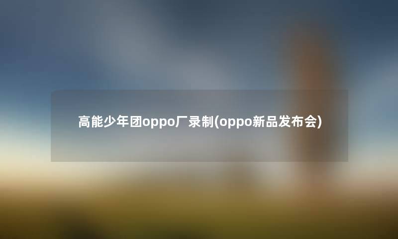 高能少年团oppo厂录制(oppo新品发布会)