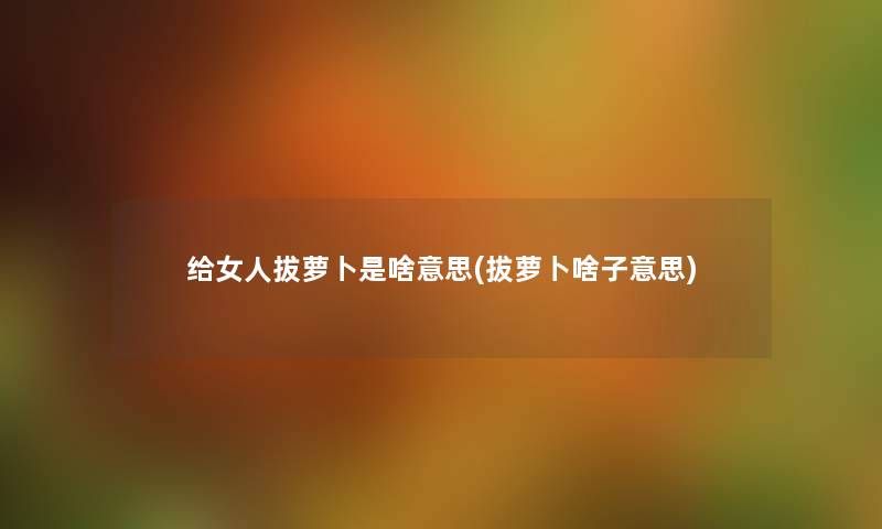 给女人拔萝卜是啥意思(拔萝卜啥子意思) 给女人拔萝卜是啥意思(拔萝卜啥子意思)