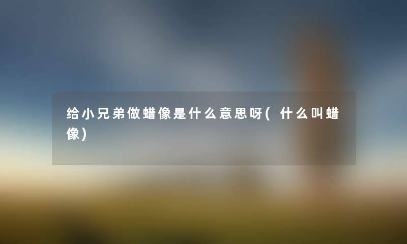 给小兄弟做蜡像是什么意思呀(什么叫蜡像) 给小兄弟做蜡像是什么意思呀(什么叫蜡像)
