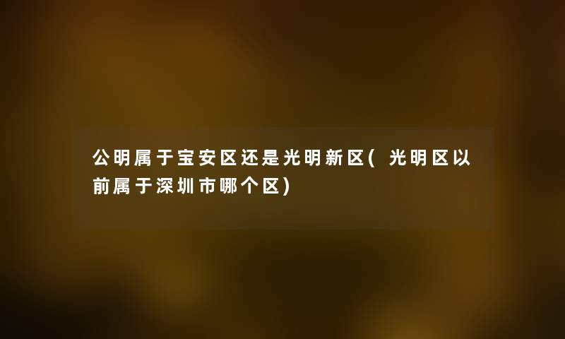 公明属于宝安区还是光明新区(光明区以前属于深圳市哪个区) 公明属于宝安区还是光明新区(光明区以前属于深圳市哪个区)