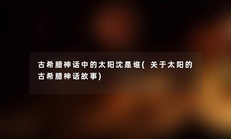 古希腊神话中的太阳沈是谁(关于太阳的古希腊神话故事) 古希腊神话中的太阳沈是谁(关于太阳的古希腊神话故事)