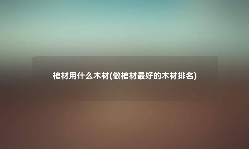 棺材用什么木材(做棺材好的木材推荐) 棺材用什么木材(做棺材好的木材推荐)
