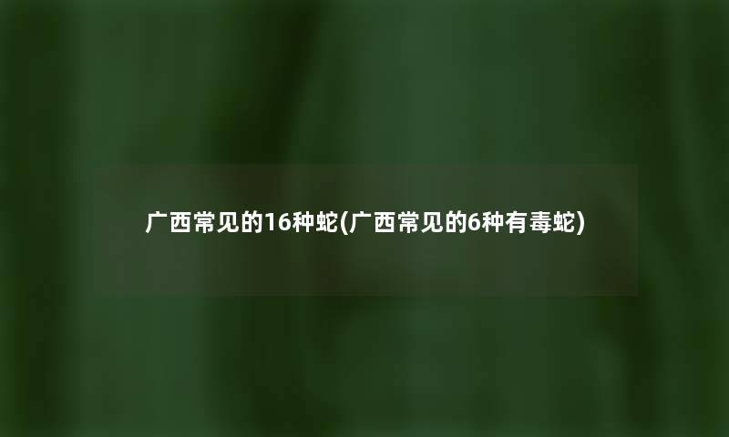 广西常见的16种蛇(广西常见的6种有毒蛇) 广西常见的16种蛇(广西常见的6种有毒蛇)