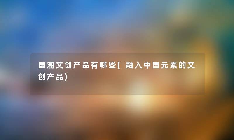 国潮文创有哪些(融入中国元素的文创) 国潮文创有哪些(融入中国元素的文创)