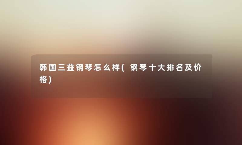 韩国三益钢琴怎么样(钢琴一些推荐及价格) 韩国三益钢琴怎么样(钢琴一些推荐及价格)