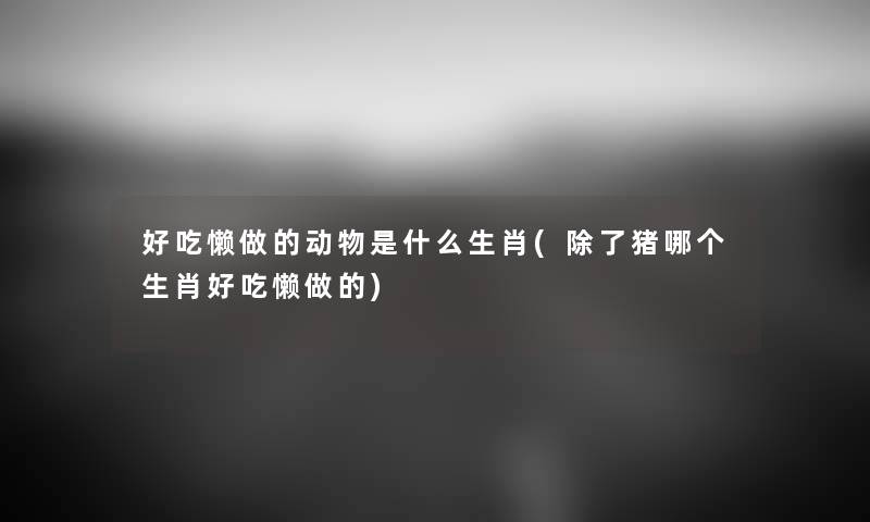 好吃懒做的动物是什么生肖(猪哪个生肖好吃懒做的) 好吃懒做的动物是什么生肖(猪哪个生肖好吃懒做的)
