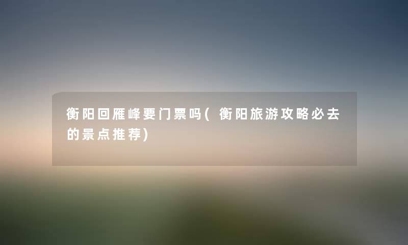 衡阳回雁峰要门票吗(衡阳旅游攻略必去的景点推荐) 衡阳回雁峰要门票吗(衡阳旅游攻略必去的景点推荐)