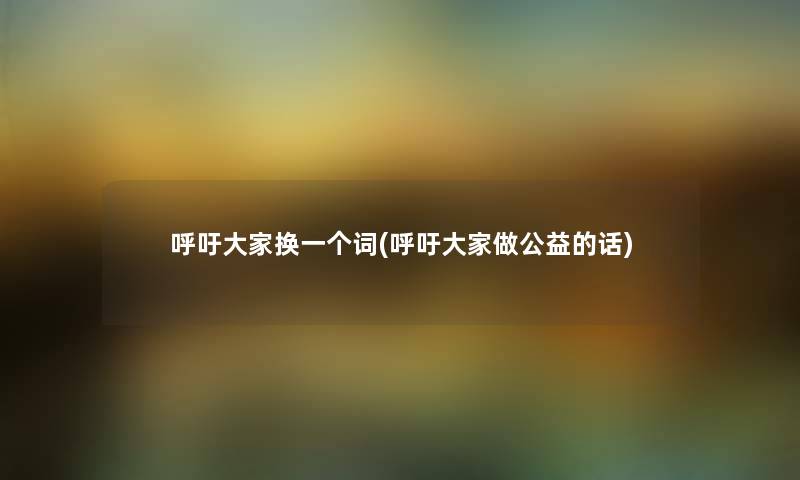 呼吁大家换一个词(呼吁大家做公益的话) 呼吁大家换一个词(呼吁大家做公益的话)