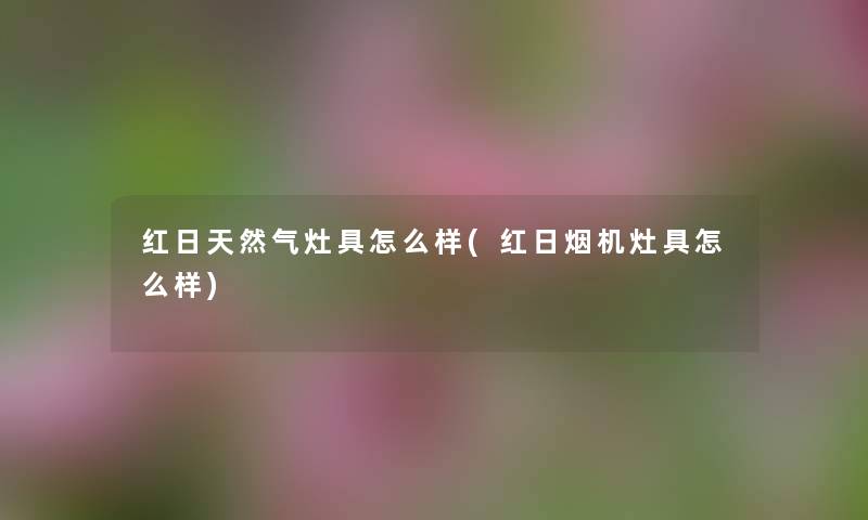 红日天然气灶具怎么样(红日烟机灶具怎么样) 红日天然气灶具怎么样(红日烟机灶具怎么样)