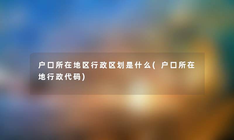 户口所在地区行政区划是什么(户口所在地行政代码) 户口所在地区行政区划是什么(户口所在地行政代码)
