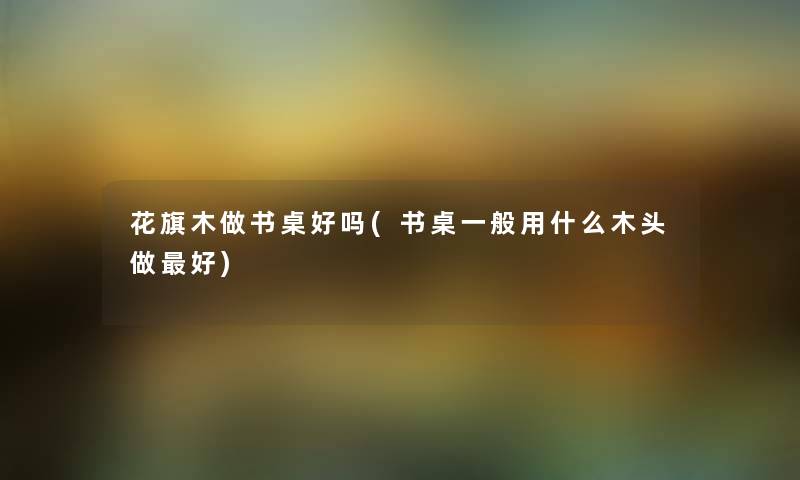 花旗木做书桌好吗(书桌一般用什么木头做好) 花旗木做书桌好吗(书桌一般用什么木头做好)