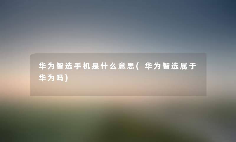 华为智选手机是什么意思(华为智选属于华为吗) 华为智选手机是什么意思(华为智选属于华为吗)