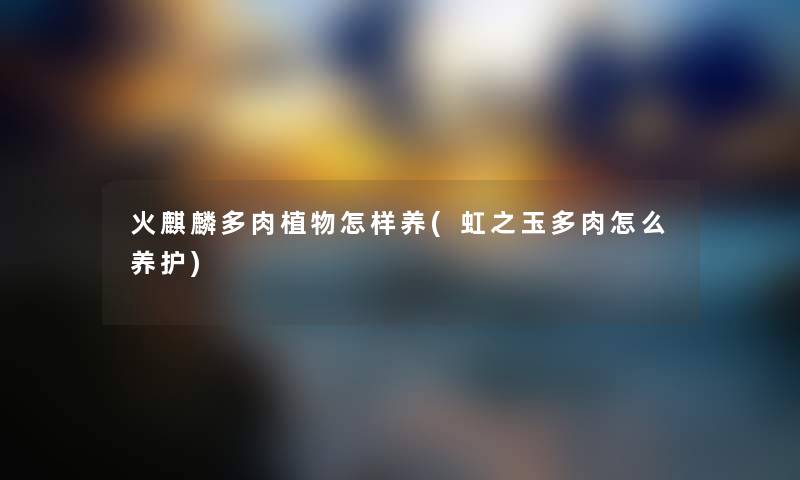 火麒麟多肉植物怎样养(虹之玉多肉怎么养护) 火麒麟多肉植物怎样养(虹之玉多肉怎么养护)