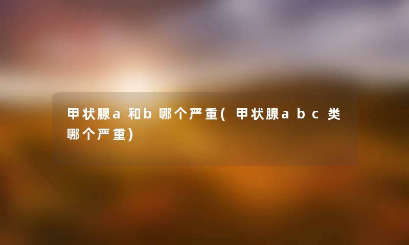 甲状腺a和b哪个严重(甲状腺abc类哪个严重) 甲状腺a和b哪个严重(甲状腺abc类哪个严重)