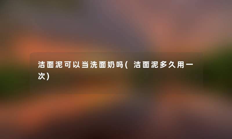 洁面泥可以当洗面奶吗(洁面泥多久用一次)