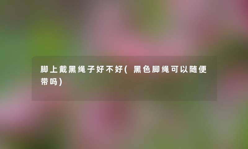 脚上戴黑绳子好不好(黑色脚绳可以随便带吗) 脚上戴黑绳子好不好(黑色脚绳可以随便带吗)