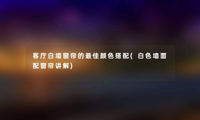 客厅白墙窗帘的理想颜色搭配(白色墙面配窗帘讲解)
