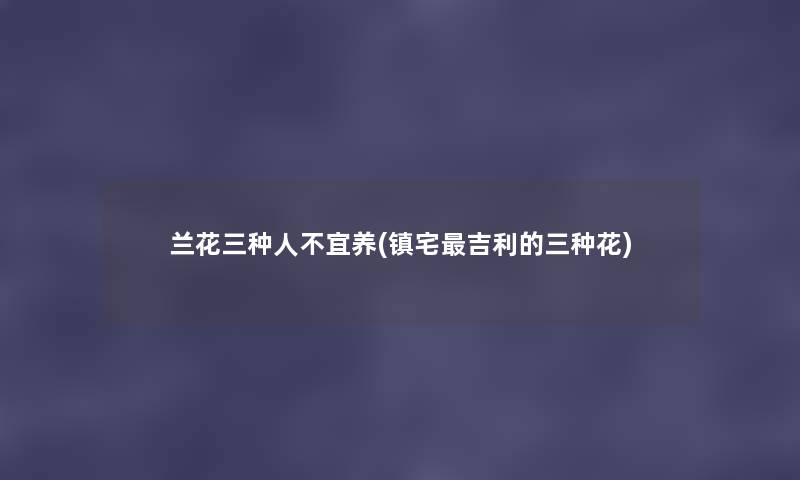 兰花三种人不宜养(镇宅吉利的三种花) 兰花三种人不宜养(镇宅吉利的三种花)