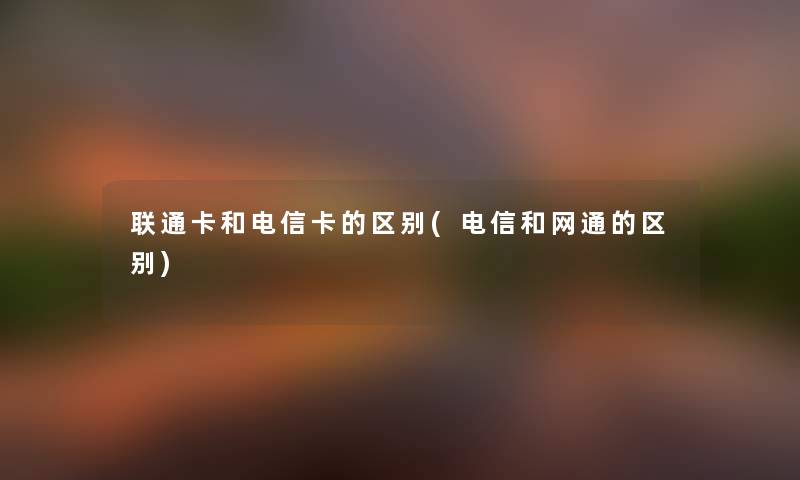 联通卡和电信卡的区别(电信和网通的区别) 联通卡和电信卡的区别(电信和网通的区别)