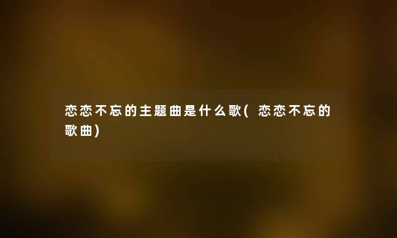 恋恋不忘的主题曲是什么歌(恋恋不忘的歌曲) 恋恋不忘的主题曲是什么歌(恋恋不忘的歌曲)